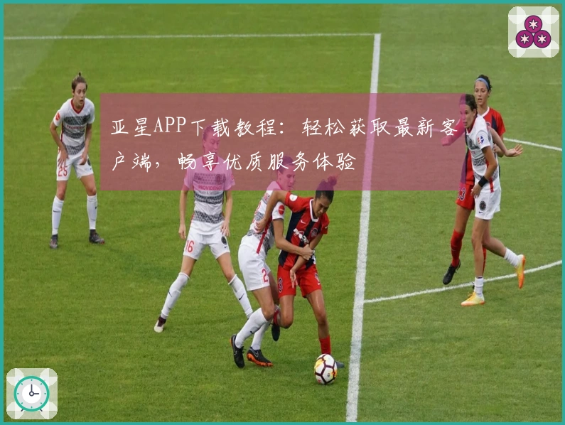 亚星APP下载教程：轻松获取最新客户端，畅享优质服务体验