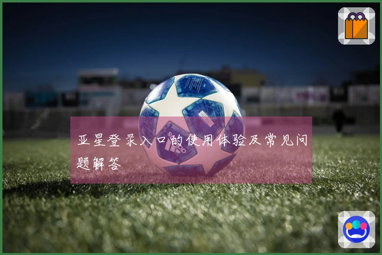 亚星登录入口的使用体验及常见问题解答