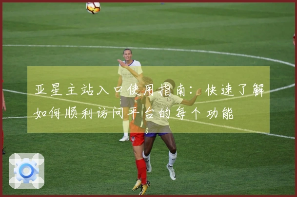 亚星主站入口使用指南：快速了解如何顺利访问平台的每个功能