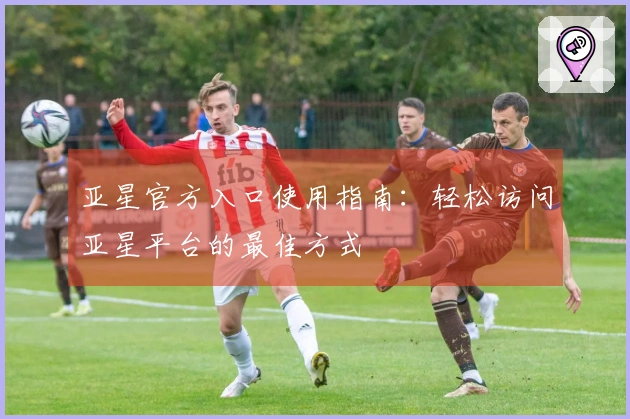 亚星官方入口使用指南：轻松访问亚星平台的最佳方式