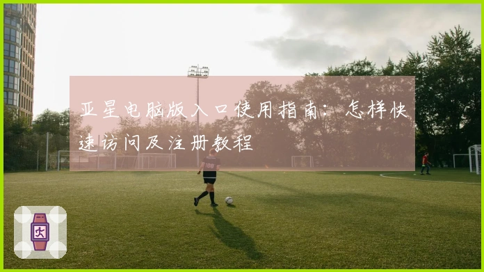 亚星电脑版入口使用指南：怎样快速访问及注册教程