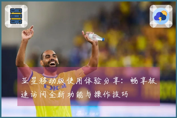 亚星移动版使用体验分享：畅享极速访问全新功能与操作技巧