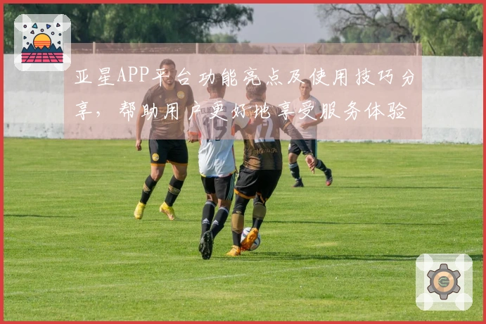 亚星APP平台功能亮点及使用技巧分享，帮助用户更好地享受服务体验